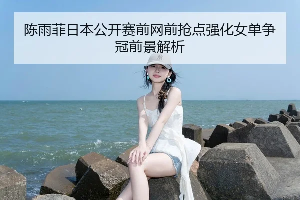 陈雨菲日本公开赛前网前抢点强化女单争冠前景解析 - FBSPORTS