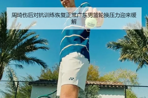 周琦伤后对抗训练恢复正常广东男篮轮换压力迎来缓解 - FBSPORTS
